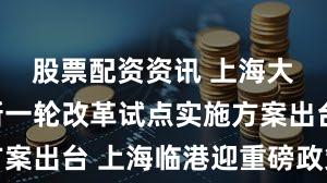 股票配资资讯 上海大消息！新一轮改革试点实施方案出台 上海临港迎重磅政策利好