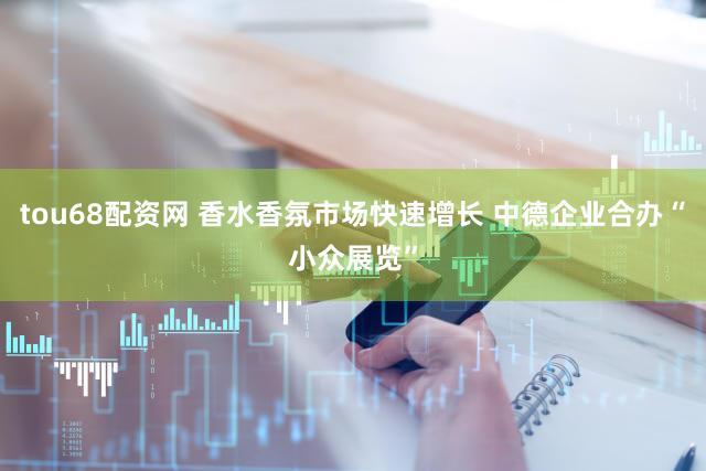 tou68配资网 香水香氛市场快速增长 中德企业合办“小众展览”