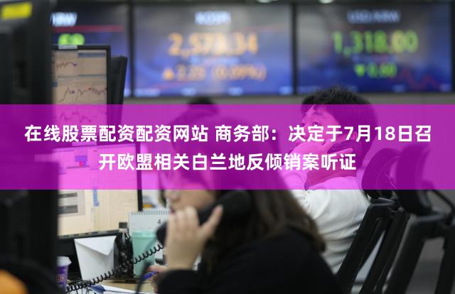 在线股票配资配资网站 商务部:决定于7月18日召开欧盟相关白兰地反倾销案听证