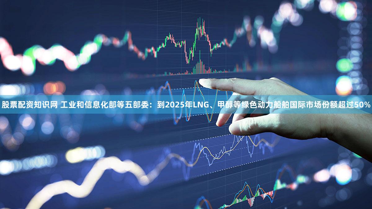股票配资知识网 工业和信息化部等五部委：到2025年LNG、甲醇等绿色动力船舶国际市场份额超过50%