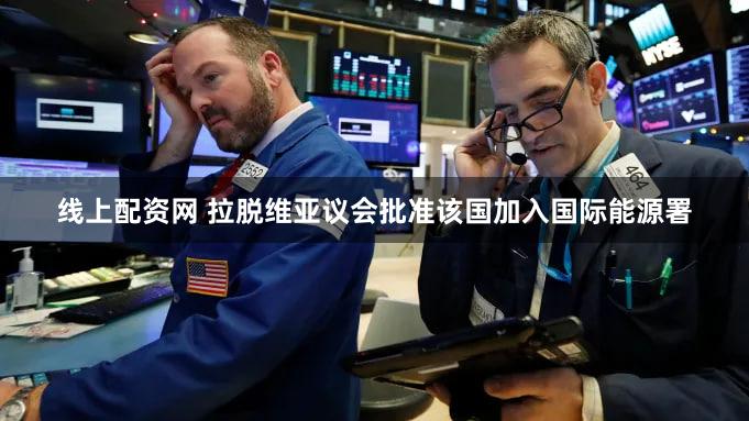 线上配资网 拉脱维亚议会批准该国加入国际能源署