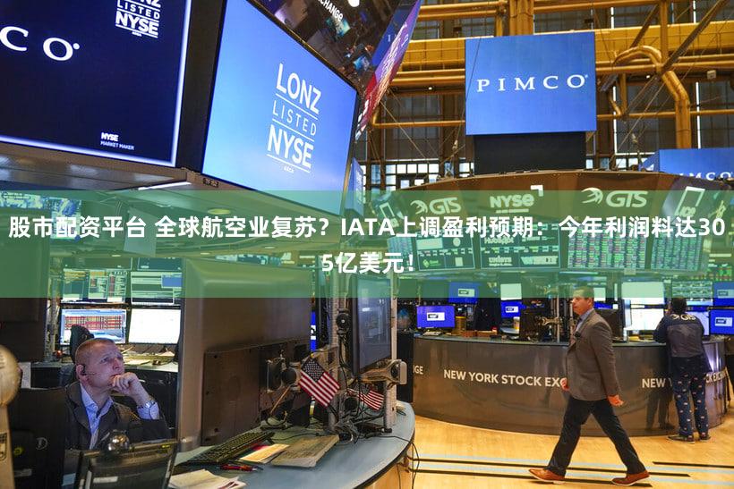 股市配资平台 全球航空业复苏？IATA上调盈利预期：今年利润料达305亿美元！