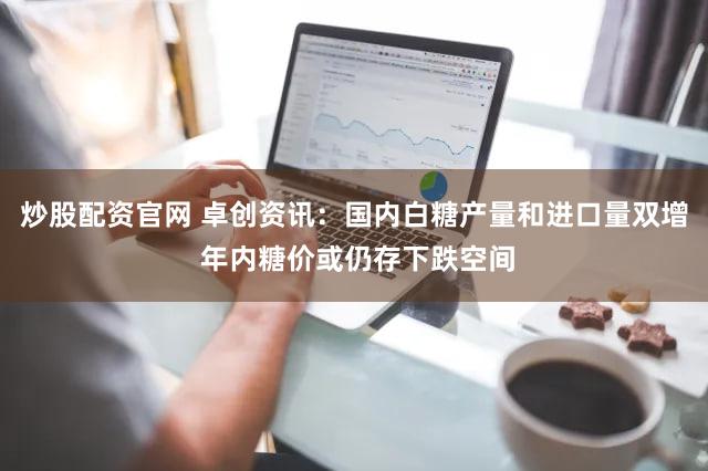 炒股配资官网 卓创资讯：国内白糖产量和进口量双增 年内糖价或仍存下跌空间