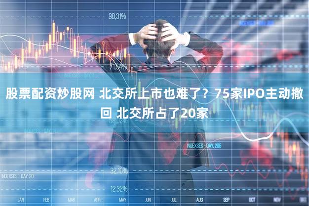 股票配资炒股网 北交所上市也难了？75家IPO主动撤回 北交所占了20家
