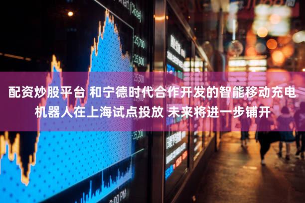 配资炒股平台 和宁德时代合作开发的智能移动充电机器人在上海试点投放 未来将进一步铺开