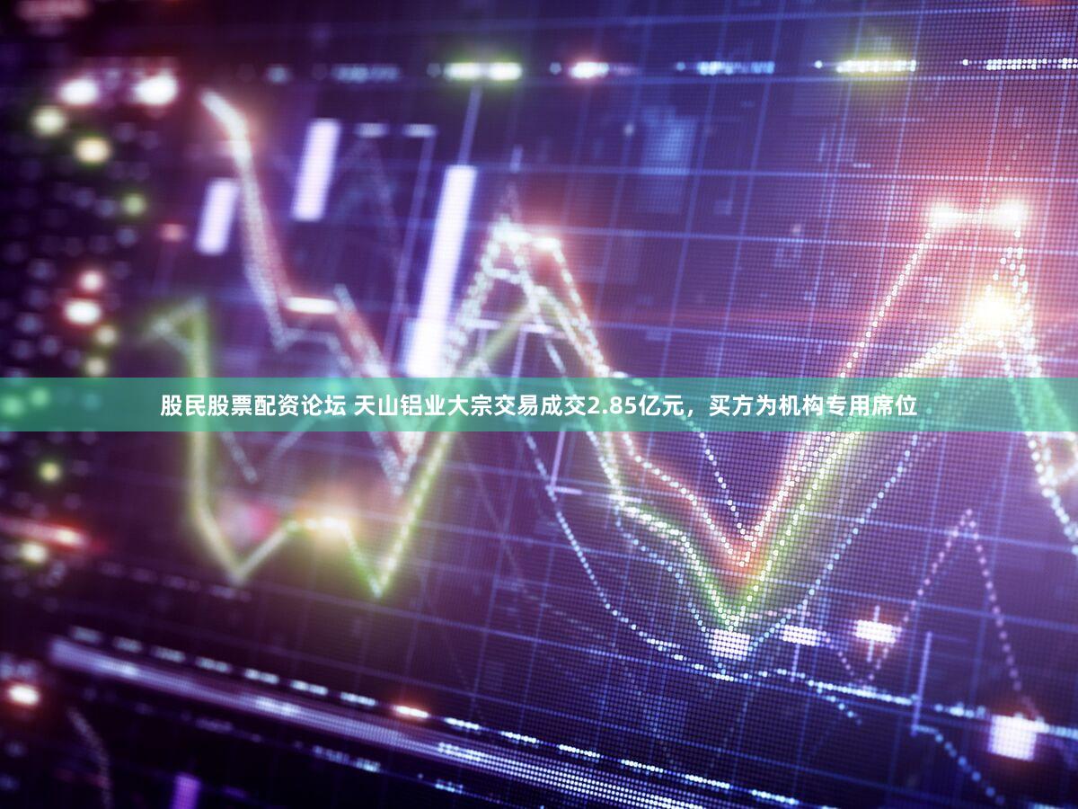 股民股票配资论坛 天山铝业大宗交易成交2.85亿元，买方为机构专用席位