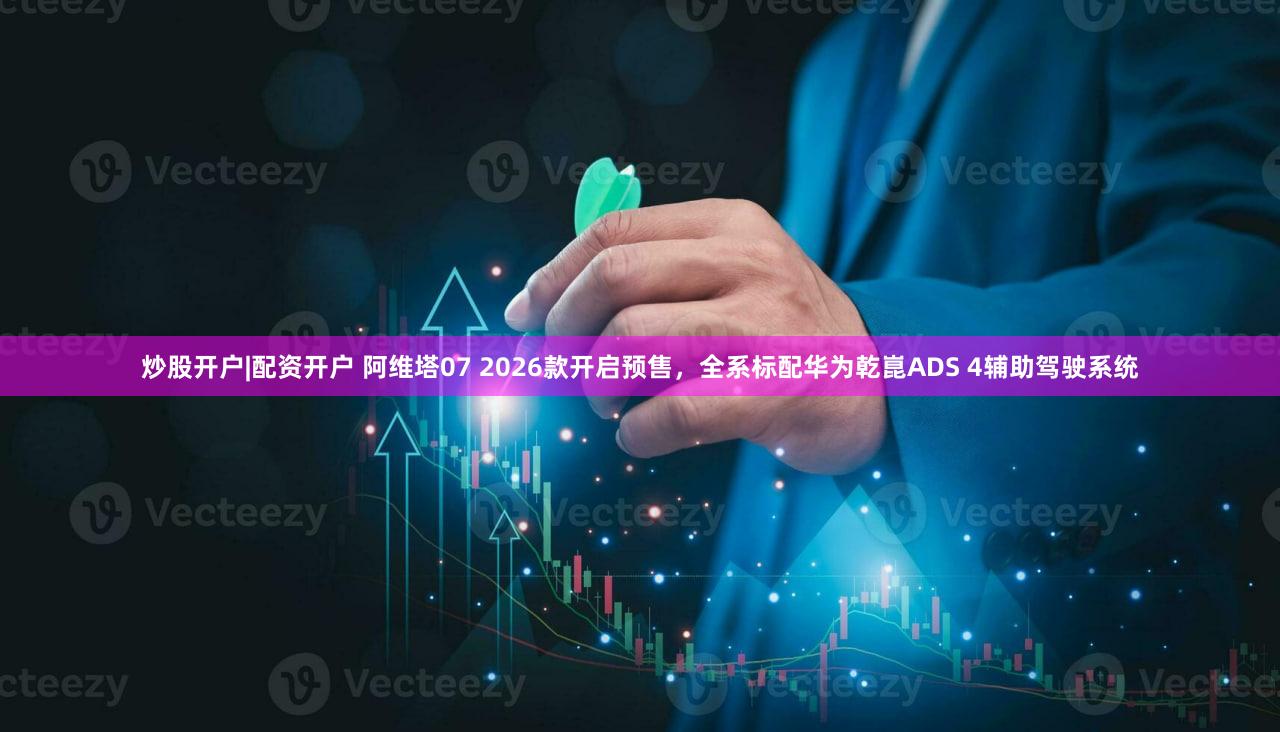 炒股开户|配资开户 阿维塔07 2026款开启预售，全系标配华为乾崑ADS 4辅助驾驶系统