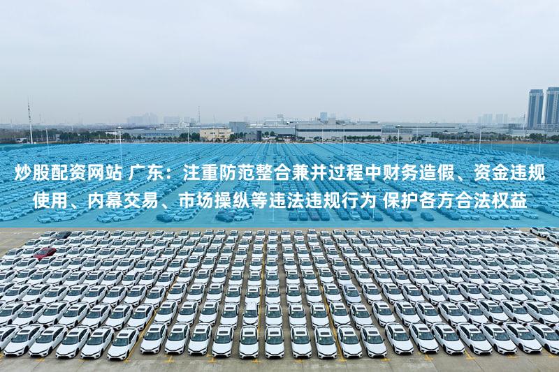 炒股配资网站 广东：注重防范整合兼并过程中财务造假、资金违规使用、内幕交易、市场操纵等违法违规行为 保护各方合法权益