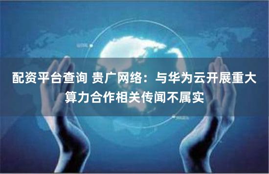配资平台查询 贵广网络：与华为云开展重大算力合作相关传闻不属实