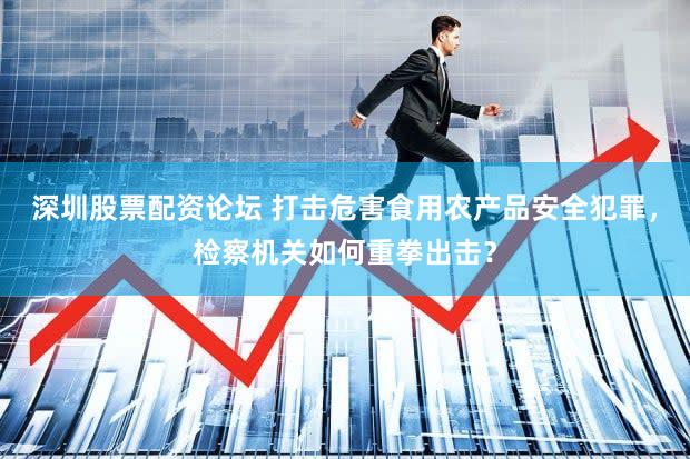 深圳股票配资论坛 打击危害食用农产品安全犯罪,检察机关如何重拳出击?