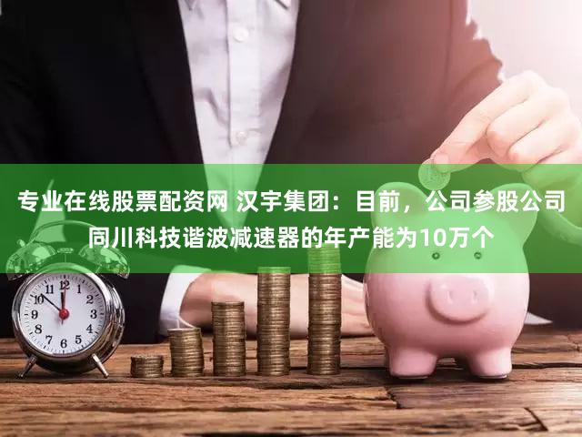 专业在线股票配资网 汉宇集团：目前，公司参股公司同川科技谐波减速器的年产能为10万个