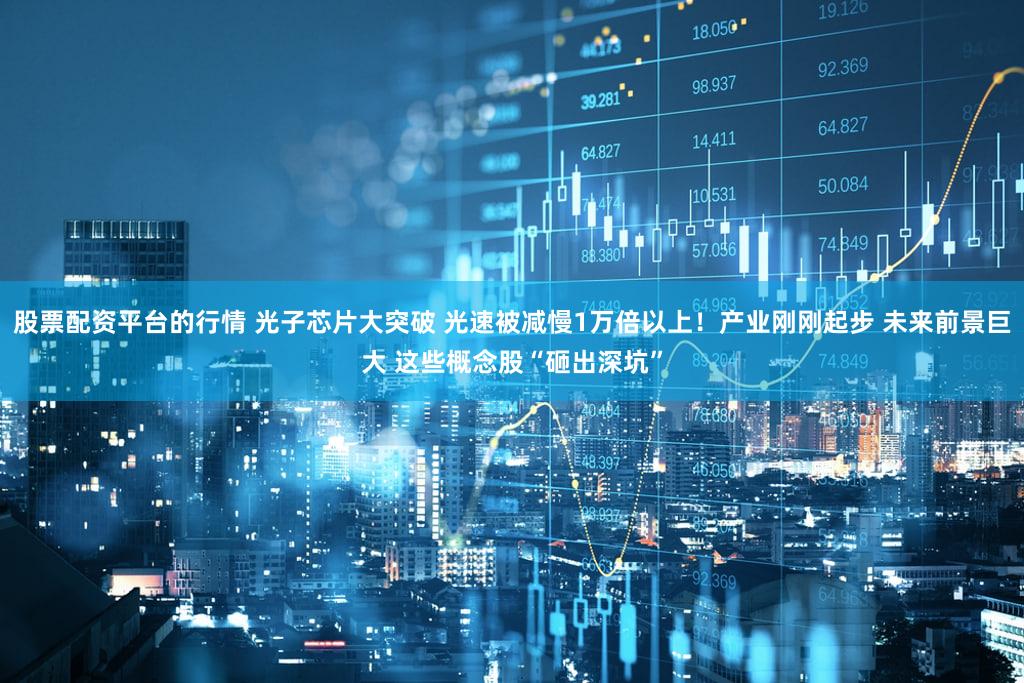 股票配资平台的行情 光子芯片大突破 光速被减慢1万倍以上!产业刚刚起步 未来前景巨大 这些概念股“砸出深坑”