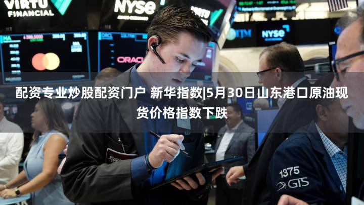 配资专业炒股配资门户 新华指数|5月30日山东港口原油现货价格指数下跌