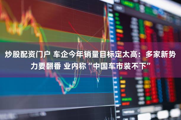 炒股配资门户 车企今年销量目标定太高:多家新势力要翻番 业内称“中国车市装不下”