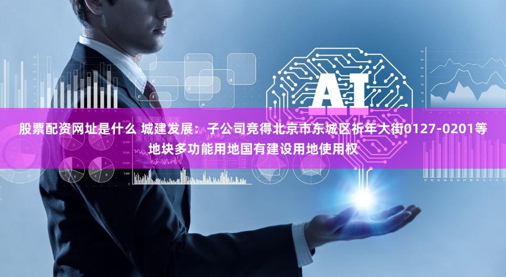股票配资网址是什么 城建发展:子公司竞得北京市东城区祈年大街0127-0201等地块多功能用地国有建设用地使用权
