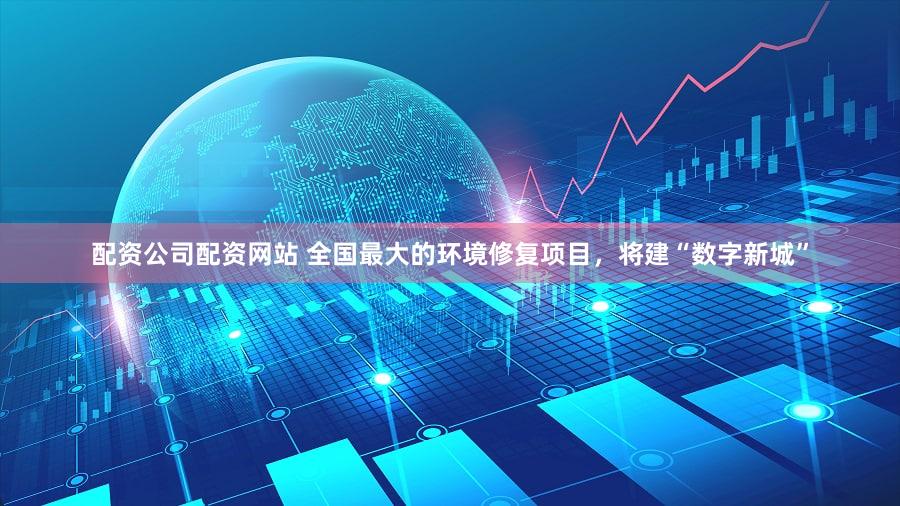 配资公司配资网站 全国最大的环境修复项目,将建“数字新城”