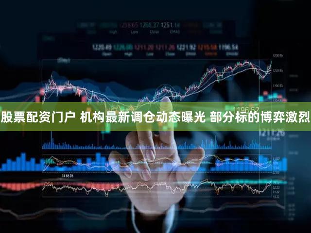 股票配资门户 机构最新调仓动态曝光 部分标的博弈激烈