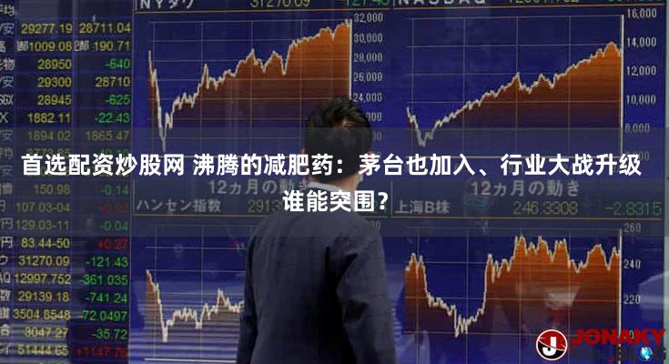 首选配资炒股网 沸腾的减肥药:茅台也加入、行业大战升级 谁能突围?