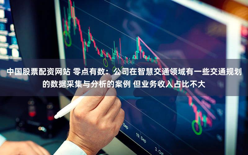 中国股票配资网站 零点有数：公司在智慧交通领域有一些交通规划的数据采集与分析的案例 但业务收入占比不大