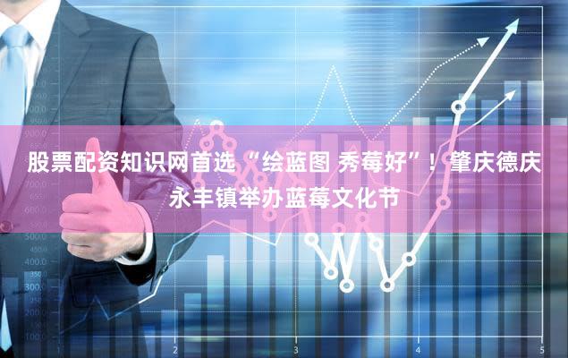 股票配资知识网首选 “绘蓝图 秀莓好”!肇庆德庆永丰镇举办蓝莓文化节