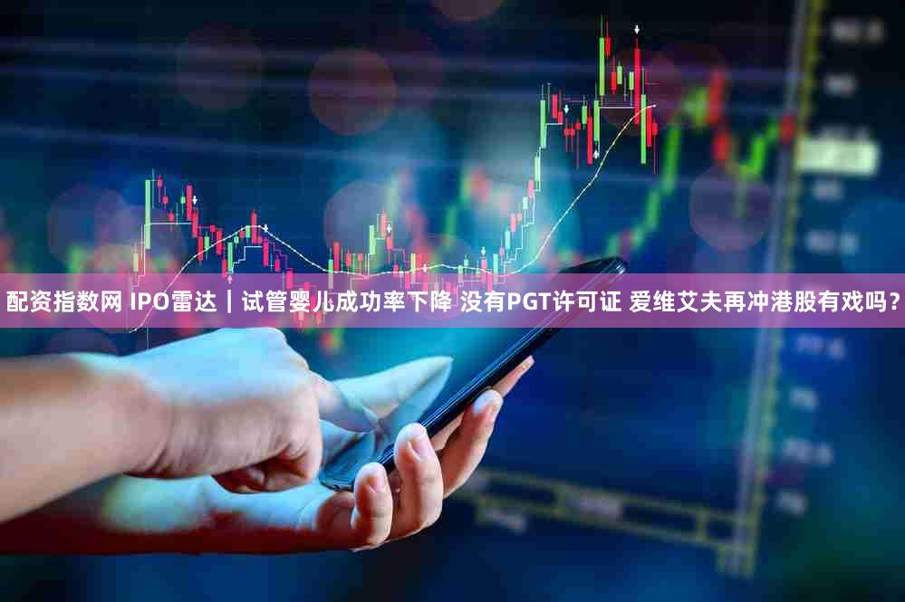 配资指数网 IPO雷达|试管婴儿成功率下降 没有PGT许可证 爱维艾夫再冲港股有戏吗?
