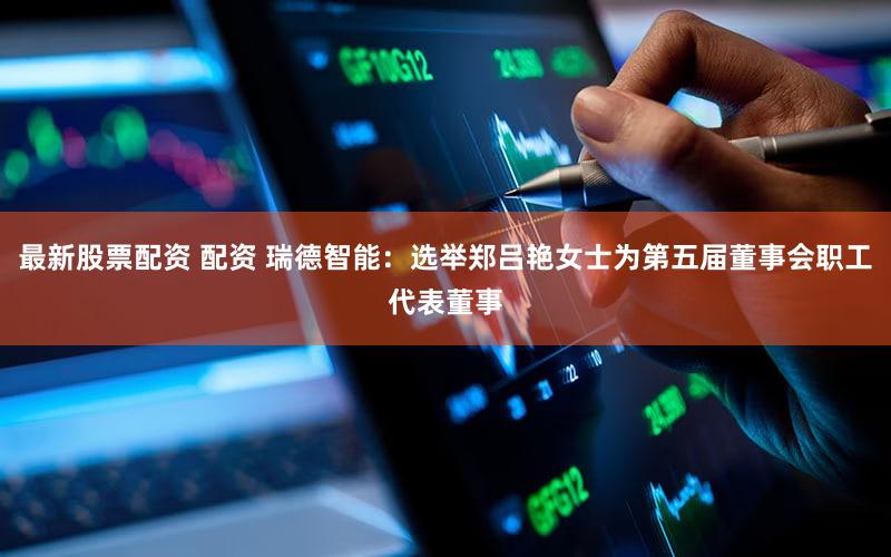 最新股票配资 配资 瑞德智能：选举郑吕艳女士为第五届董事会职工代表董事