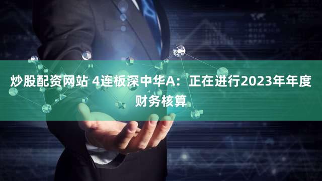 炒股配资网站 4连板深中华A：正在进行2023年年度财务核算