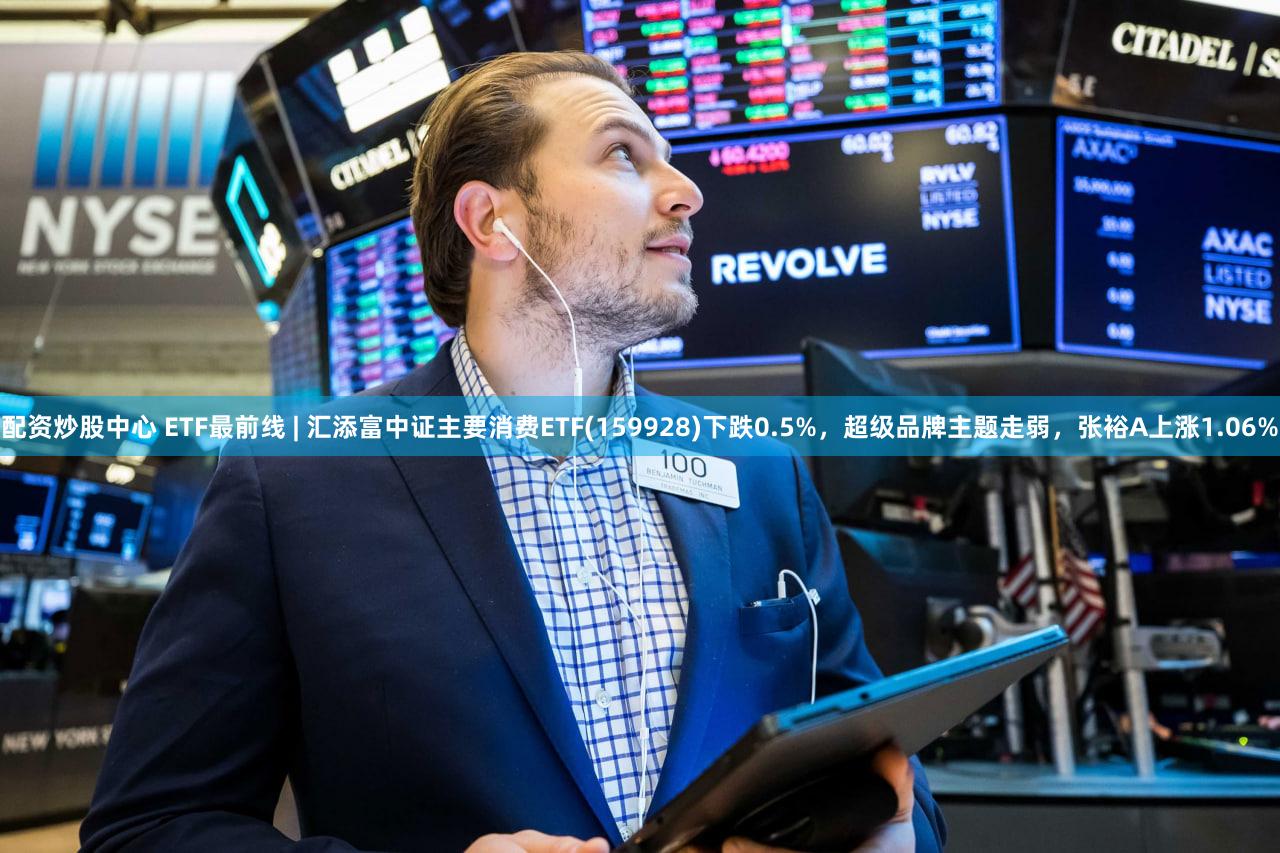 配资炒股中心 ETF最前线 | 汇添富中证主要消费ETF(159928)下跌0.5%，超级品牌主题走弱，张裕A上涨1.06%