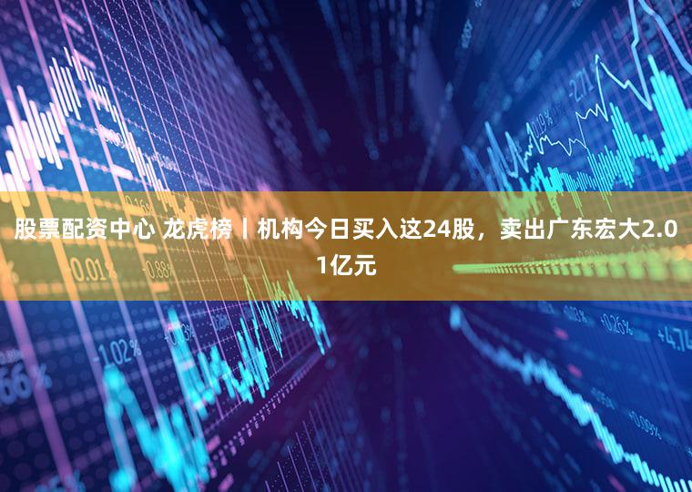 股票配资中心 龙虎榜丨机构今日买入这24股，卖出广东宏大2.01亿元