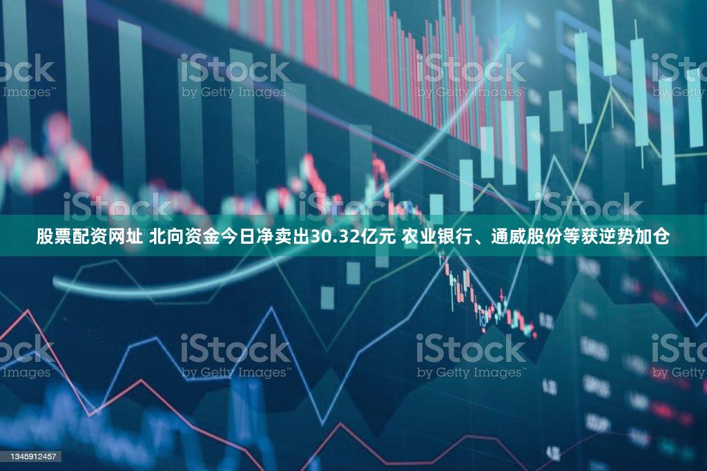 股票配资网址 北向资金今日净卖出30.32亿元 农业银行、通威股份等获逆势加仓