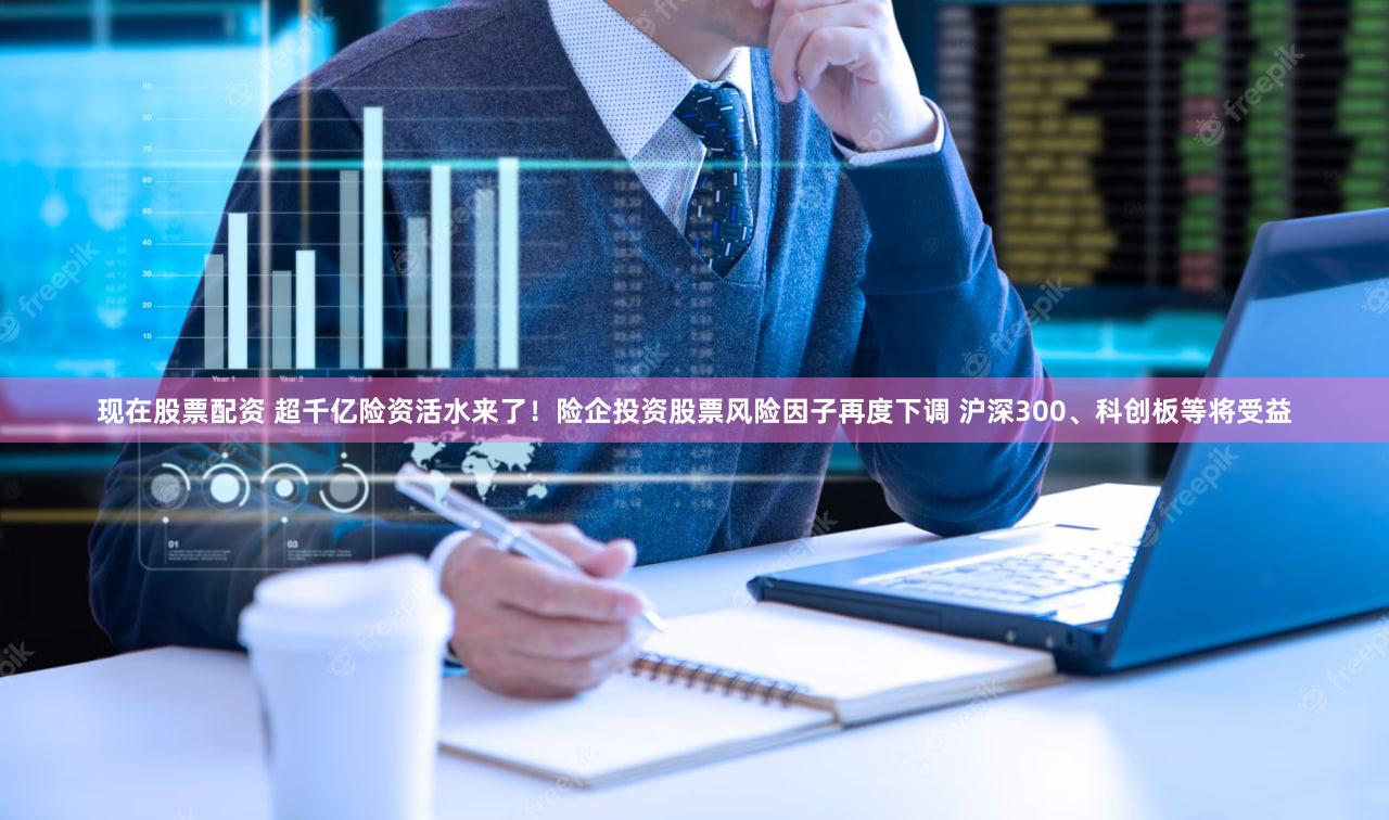 现在股票配资 超千亿险资活水来了！险企投资股票风险因子再度下调 沪深300、科创板等将受益