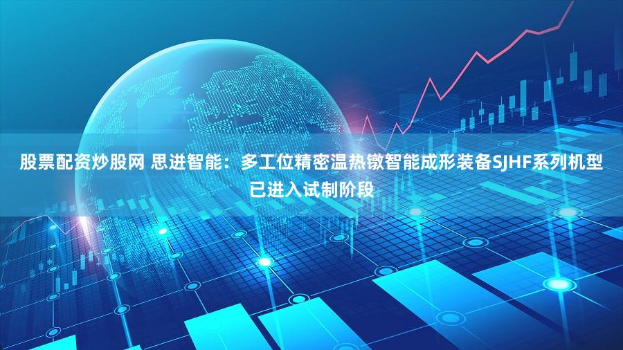 股票配资炒股网 思进智能：多工位精密温热镦智能成形装备SJHF系列机型已进入试制阶段