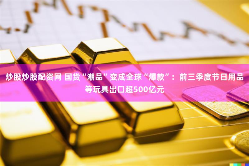 炒股炒股配资网 国货“潮品”变成全球“爆款”：前三季度节日用品等玩具出口超500亿元