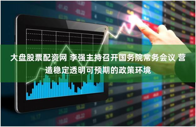大盘股票配资网 李强主持召开国务院常务会议 营造稳定透明可预期的政策环境