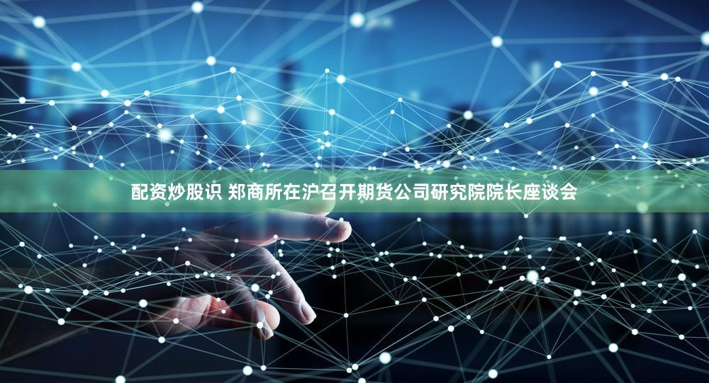 配资炒股识 郑商所在沪召开期货公司研究院院长座谈会