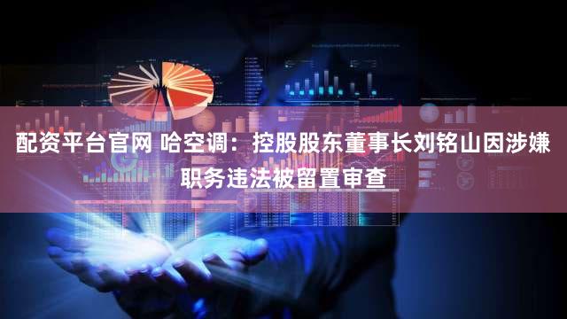 配资平台官网 哈空调：控股股东董事长刘铭山因涉嫌职务违法被留置审查