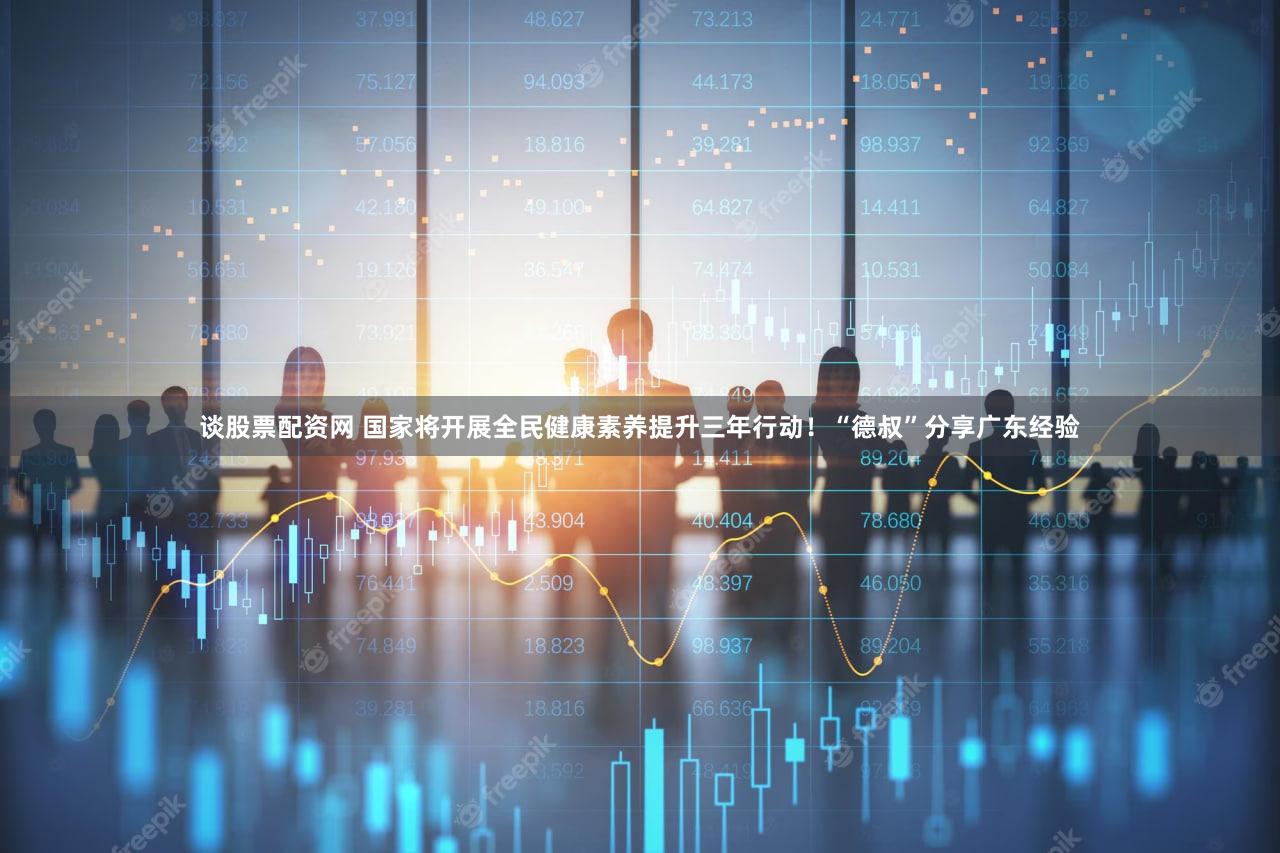 谈股票配资网 国家将开展全民健康素养提升三年行动！“德叔”分享广东经验