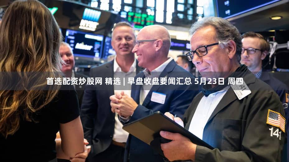 首选配资炒股网 精选 | 早盘收盘要闻汇总 5月23日 周四