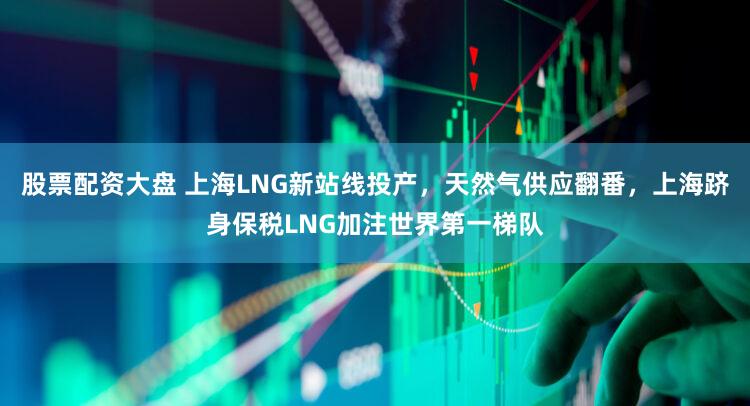 股票配资大盘 上海LNG新站线投产，天然气供应翻番，上海跻身保税LNG加注世界第一梯队