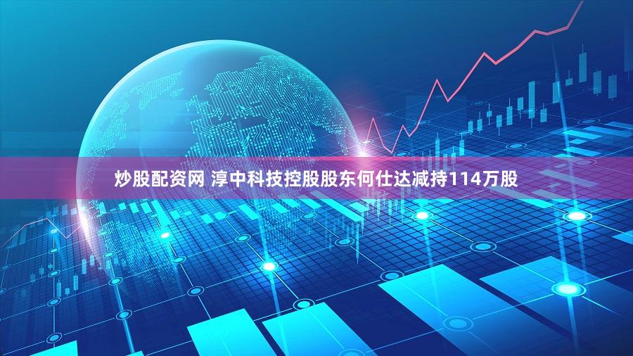 炒股配资网 淳中科技控股股东何仕达减持114万股