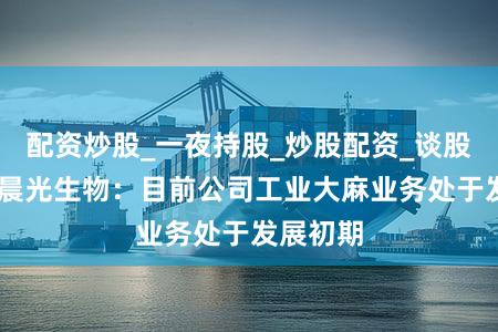 配资炒股_一夜持股_炒股配资_谈股论金股 晨光生物：目前公司工业大麻业务处于发展初期