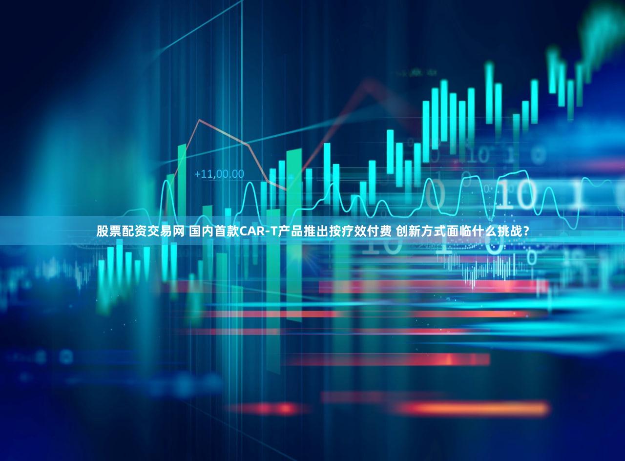 股票配资交易网 国内首款CAR-T产品推出按疗效付费 创新方式面临什么挑战？