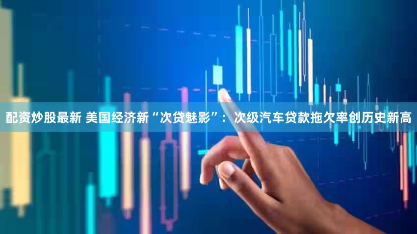 配资炒股最新 美国经济新“次贷魅影”:次级汽车贷款拖欠率创历史新高