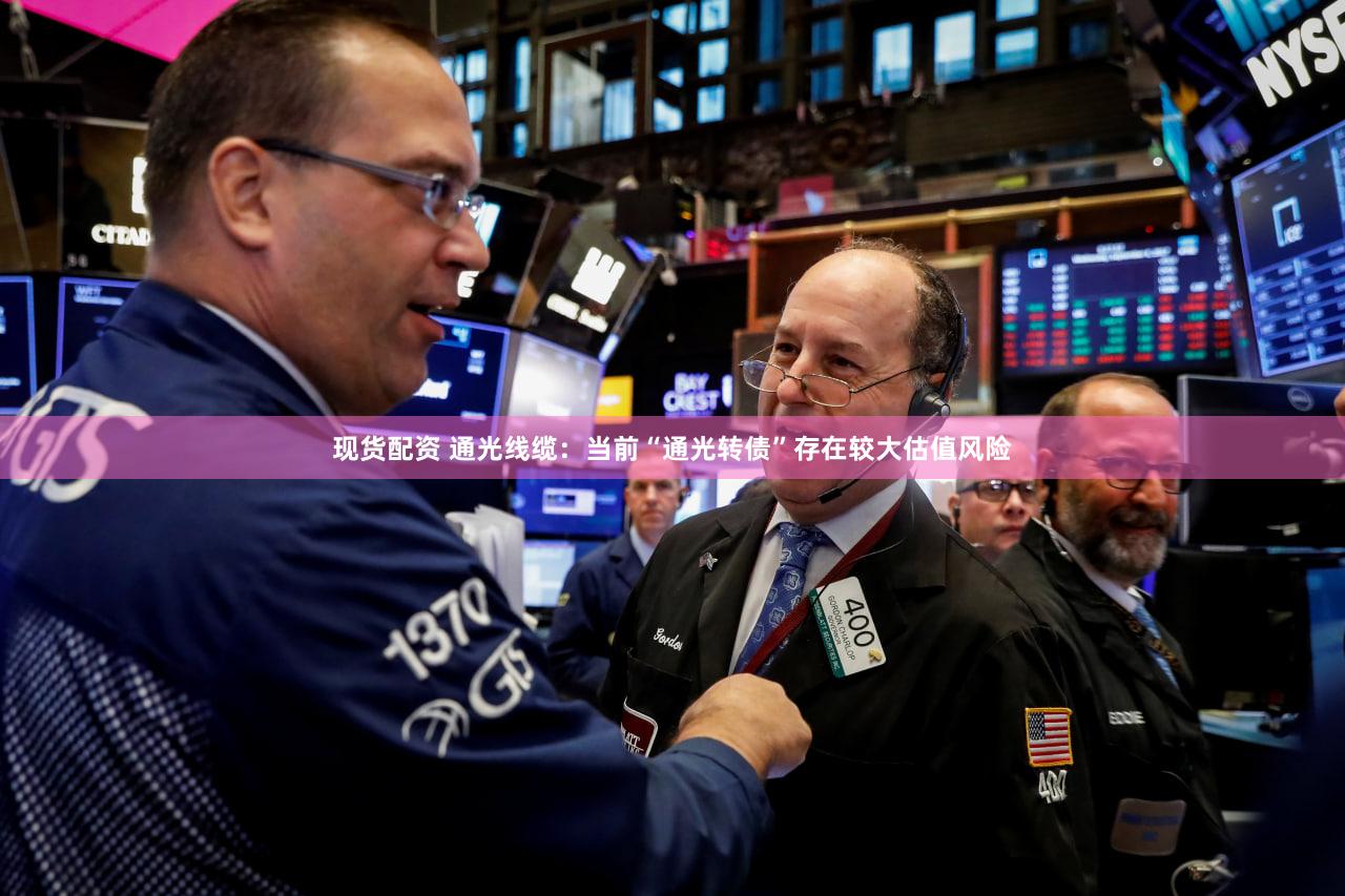 现货配资 通光线缆：当前“通光转债”存在较大估值风险
