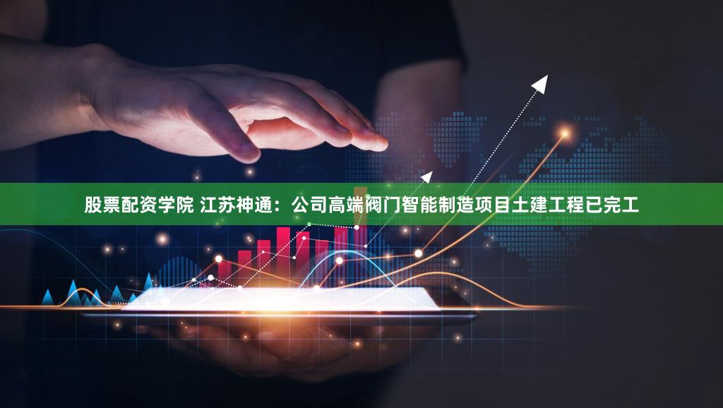 股票配资学院 江苏神通：公司高端阀门智能制造项目土建工程已完工