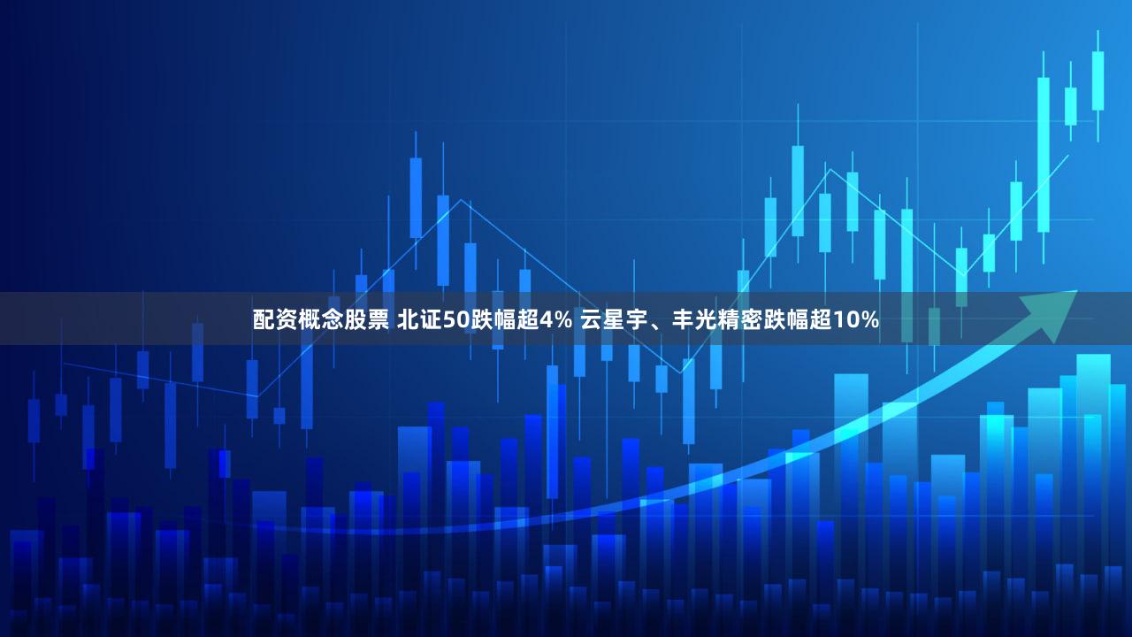 配资概念股票 北证50跌幅超4% 云星宇、丰光精密跌幅超10%