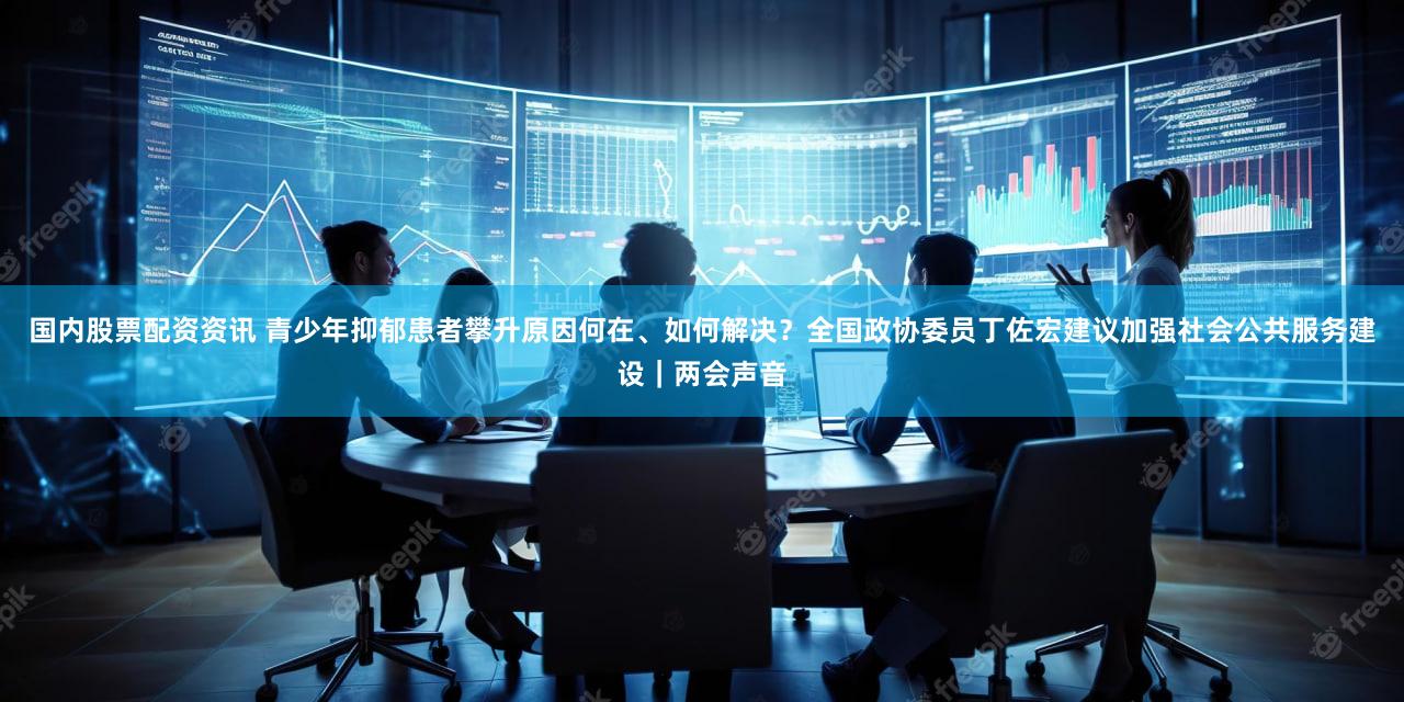 国内股票配资资讯 青少年抑郁患者攀升原因何在、如何解决？全国政协委员丁佐宏建议加强社会公共服务建设｜两会声音