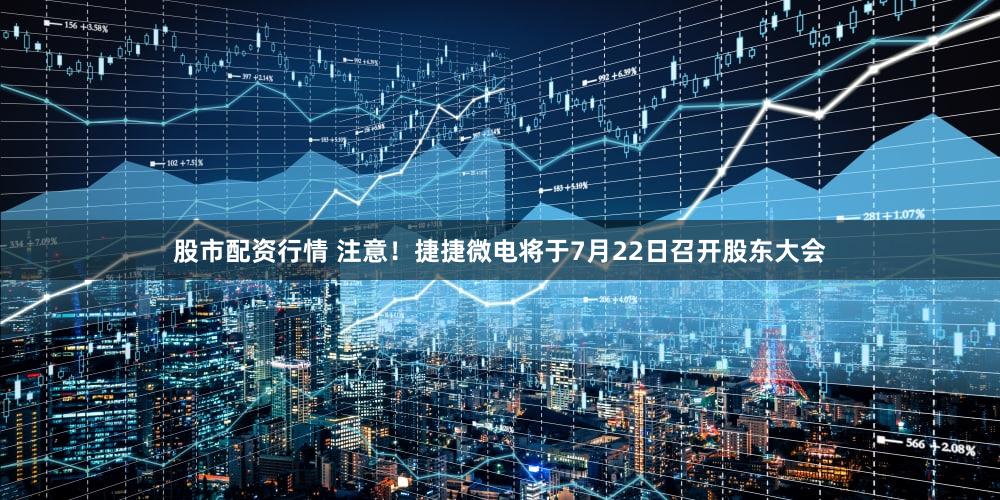 股市配资行情 注意！捷捷微电将于7月22日召开股东大会