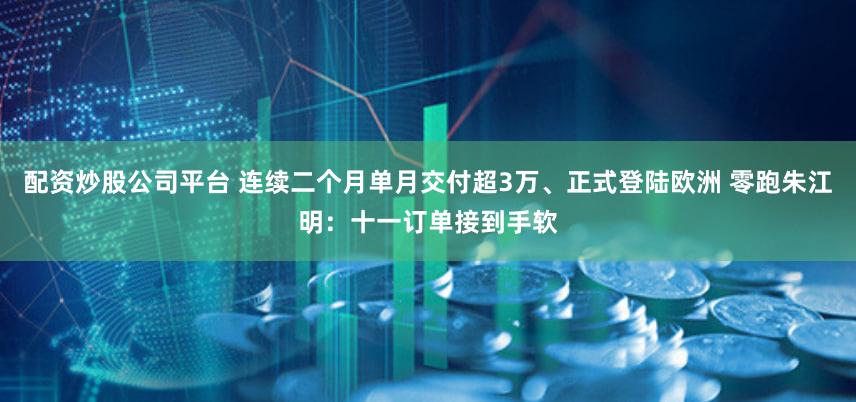 配资炒股公司平台 连续二个月单月交付超3万、正式登陆欧洲 零跑朱江明:十一订单接到手软