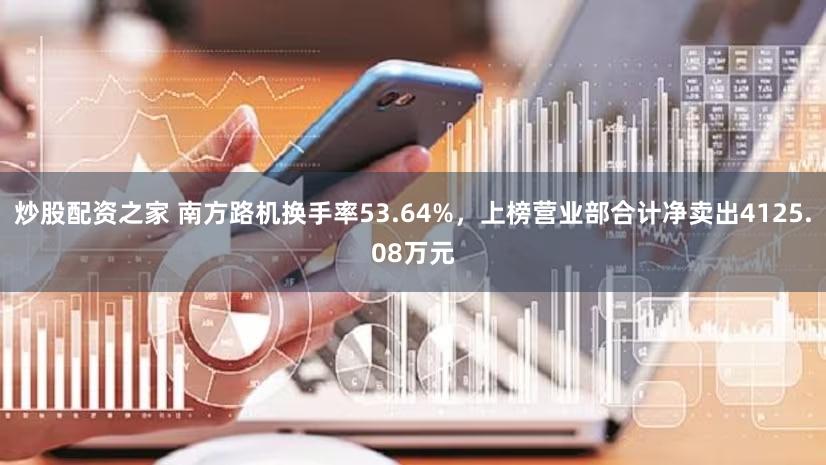 炒股配资之家 南方路机换手率53.64%,上榜营业部合计净卖出4125.08万元